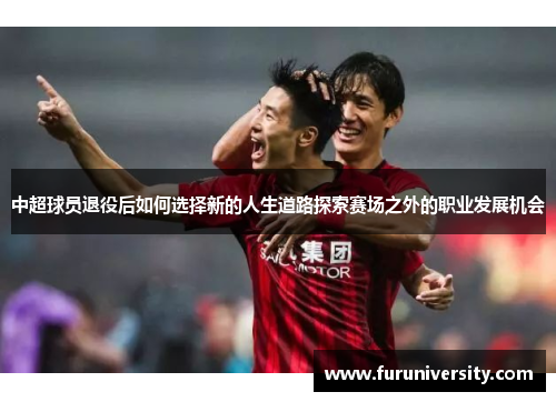 中超球员退役后如何选择新的人生道路探索赛场之外的职业发展机会