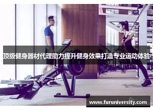 顶级健身器材代理助力提升健身效果打造专业运动体验